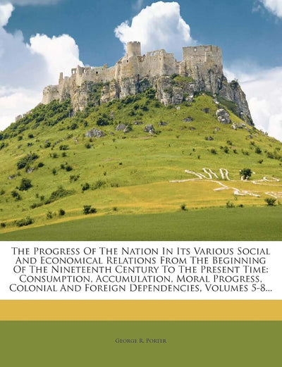 The Progress of the Nation in Its Various Social and Economical Relations from the Beginning of the Nineteenth Century to the Present Time: ... and Foreign Dependencies, Volumes 5-8...