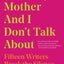 What My Mother and I Don't Talk About: Fifteen Writers Break the Silence (What We Don't Talk About)