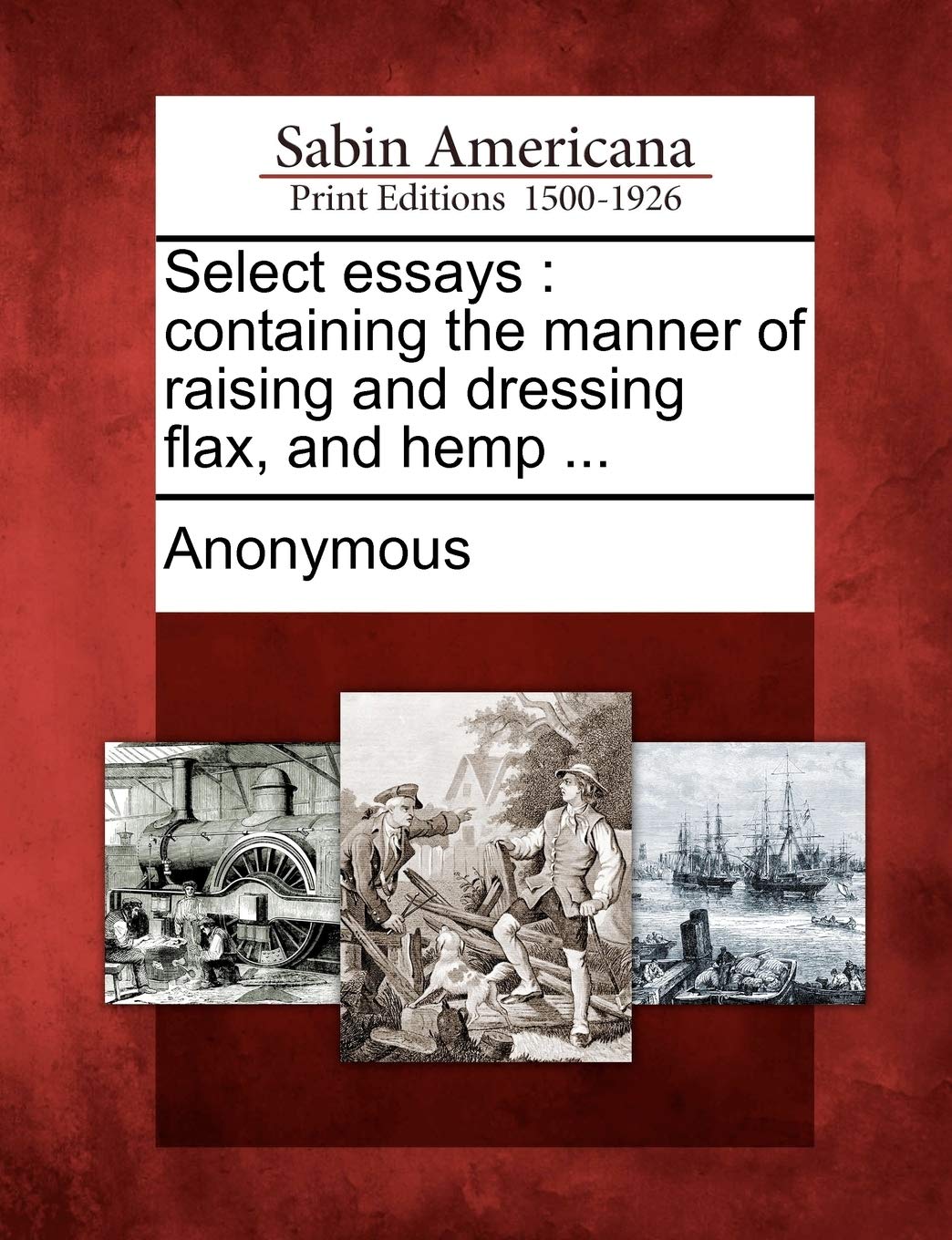 Select Essays: Containing the Manner of Raising and Dressing Flax, and Hemp ...