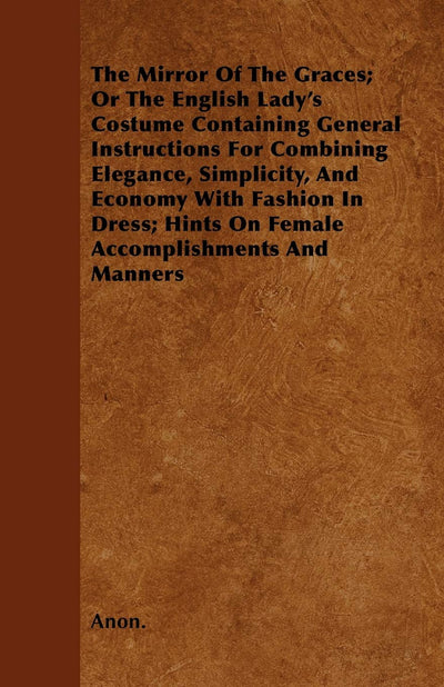 The Mirror Of The Graces; Or The English Lady's Costume Containing General Instructions For Combining Elegance, Simplicity, And Economy With Fashion ... Hints On Female Accomplishments And Manners