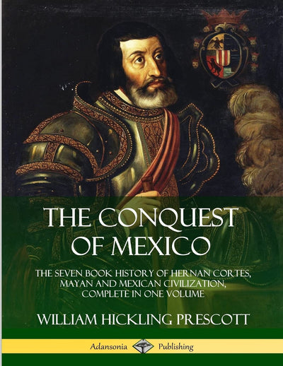 The Conquest of Mexico: The Seven Book History of Hernan Cortes, Mayan and Mexican Civilization, Complete in One Volume