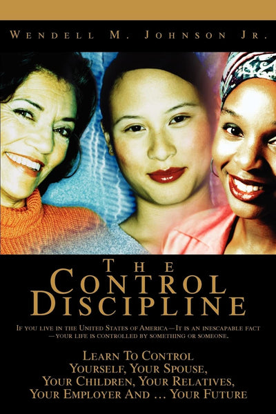 THE CONTROL DISCIPLINE: How To Control Yourself, Your Spouse, Your Children, Your Relatives, Your Employer And Your Future