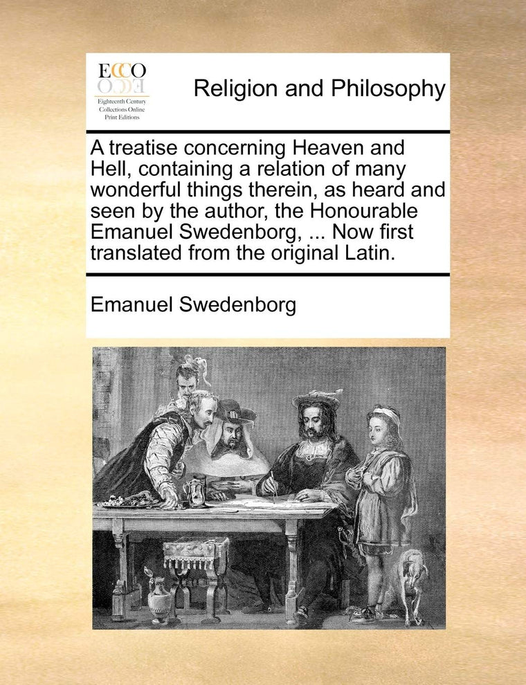 A Treatise Concerning Heaven and Hell, Containing a Relation of Many Wonderful Things Therein, as Heard and Seen by the Author, the Honourable Emanuel ... Now First Translated from the Original Latin.