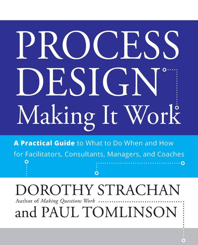 Process Design: Making it Work: A Practical Guide to What to do When and How for Facilitators, Consultants, Managers and Coaches