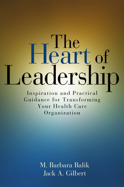 The Heart of Leadership: Inspiration and Practical Guidance for Transforming Your Health Care Organization