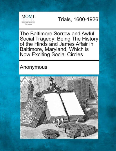 The Baltimore Sorrow and Awful Social Tragedy: Being the History of the Hinds and James Affair in Baltimore, Maryland, Which Is Now Exciting Social Circles