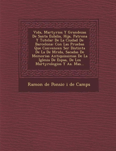 Vida, Martyrios y Grandezas de Santa Eulalia, Hija, Patrona y Tutelar de La Ciudad de Barcelona: Con Las Pruebas Que Convencen Ser Distinta de La de M (Spanish Edition)