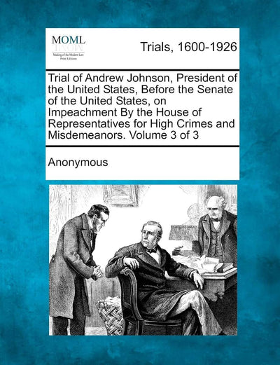 Trial of Andrew Johnson, President of the United States, Before the Senate of the United States, on Impeachment by the House of Representatives for High Crimes and Misdemeanors. Volume 3 of 3
