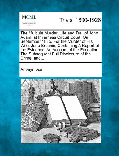 The Mulbuie Murder. Life and Trail of John Adam, at Inverness Circuit Court, on September 1835, for the Murder of His Wife, Jane Brechin, Containing a ... Full Disclosure of the Crime, And...