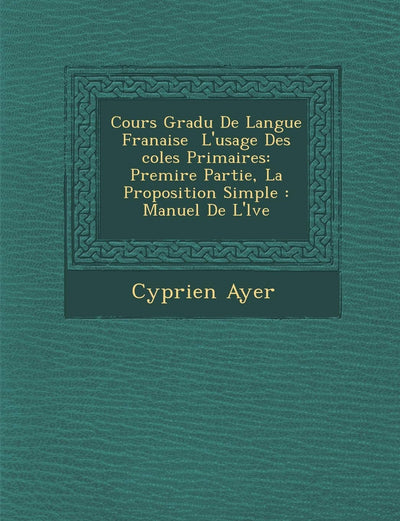 Cours Gradu de Langue Fran Aise L'Usage Des Coles Primaires: Premi Re Partie, La Proposition Simple: Manuel de L' L Ve (French Edition)