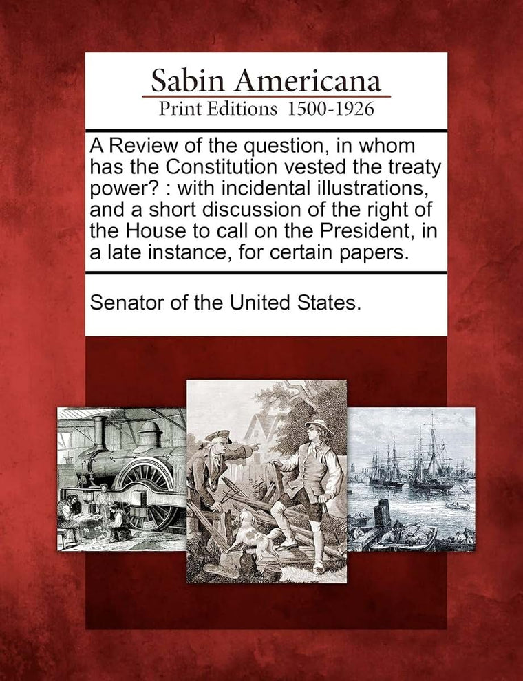 A Review of the Question, in Whom Has the Constitution Vested the Treaty Power?: With Incidental Illustrations, and a Short Discussion of the Right of ... in a Late Instance, for Certain Papers.