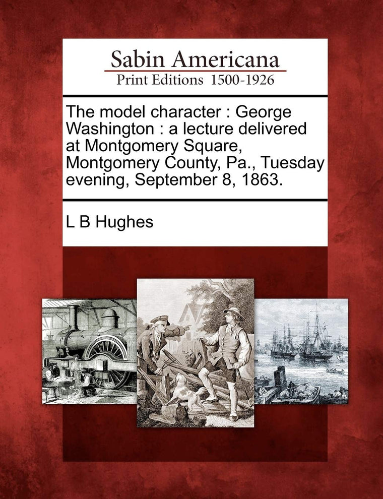 The Model Character: George Washington: A Lecture Delivered at Montgomery Square, Montgomery County, Pa., Tuesday Evening, September 8, 1863.