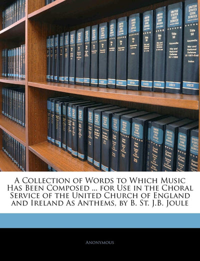 A Collection of Words to Which Music Has Been Composed ... for Use in the Choral Service of the United Church of England and Ireland as Anthems, by B. St. J.B. Joule