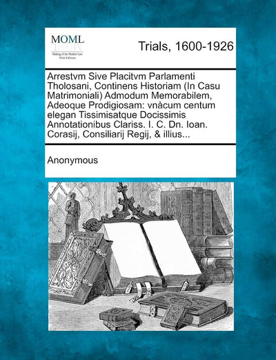 Arrestvm Sive Placitvm Parlamenti Tholosani, Continens Historiam (in Casu Matrimoniali) Admodum Memorabilem, Adeoque Prodigiosam: Vnacum Centum Elegan ... Ioan. Corasij, Consiliarij Regij, & Illius...