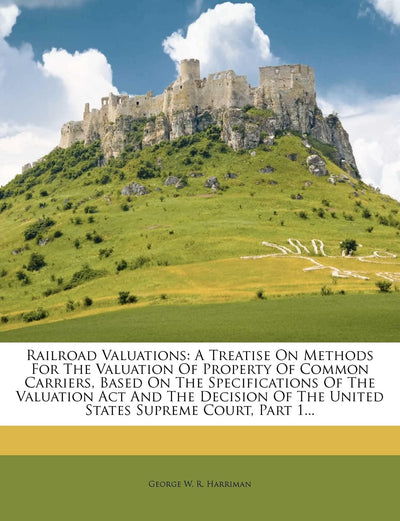 Railroad Valuations: A Treatise on Methods for the Valuation of Property of Common Carriers, Based on the Specifications of the Valuation ACT and the ... of the United States Supreme Court, Part 1...