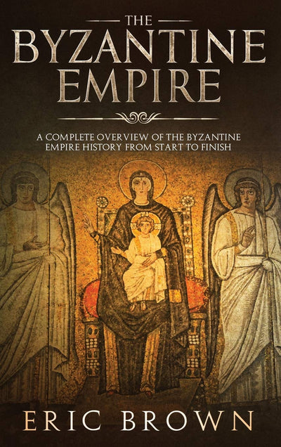 The Byzantine Empire: A Complete Overview Of The Byzantine Empire History from Start to Finish (Ancient Civilizations)