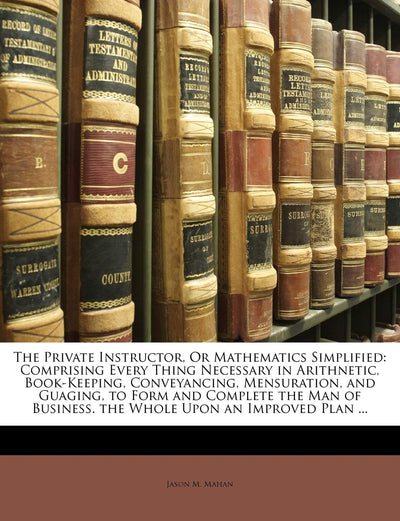 The Private Instructor, or Mathematics Simplified: Comprising Every Thing Necessary in Arithnetic, Book-Keeping, Conveyancing, Mensuration, and ... Business. the Whole Upon an Improved Plan ...