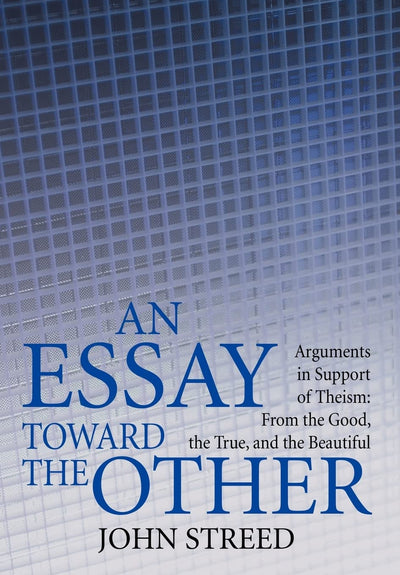 An Essay Toward the Other: Arguments in Support of Theism: From the Good, the True, and the Beautiful