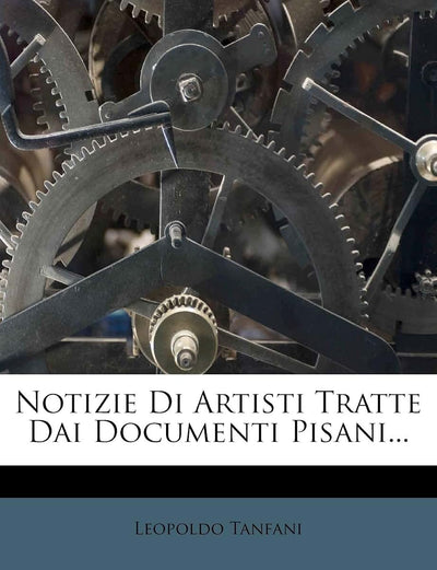 Notizie Di Artisti Tratte Dai Documenti Pisani... (Italian Edition)