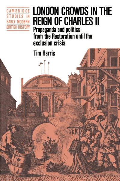 London Crowds in the Reign of Charles II: Propaganda and Politics from the Restoration until the Exclusion Crisis (Cambridge Studies in Early Modern British History)