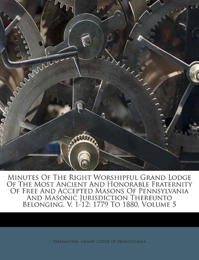 Minutes Of The Right Worshipful Grand Lodge Of The Most Ancient And Honorable Fraternity Of Free And Accepted Masons Of Pennsylvania And Masonic ... Belonging. V. 1-12: 1779 To 1880, Volume 5
