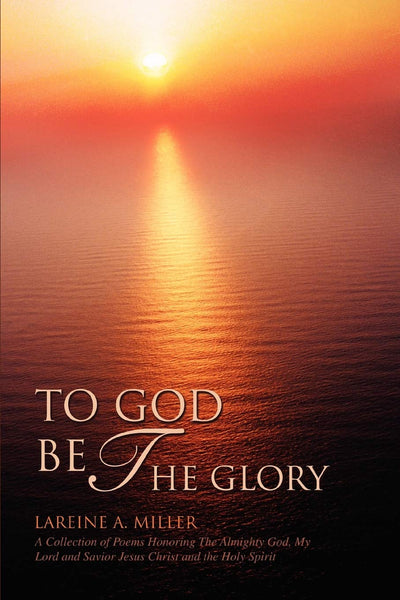 TO GOD BE THE GLORY: A Collection of Poems Honoring The Almighty God, My Lord and Savior Jesus Christ and the Holy Spirit
