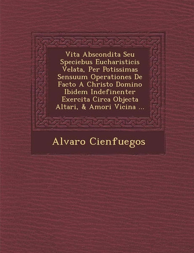 Vita Abscondita Seu Speciebus Eucharisticis Velata, Per Potissimas Sensuum Operationes De Facto A Christo Domino Ibidem Indefinenter Exercita Circa Objecta Altari, & Amori Vicina ... (Latin Edition)