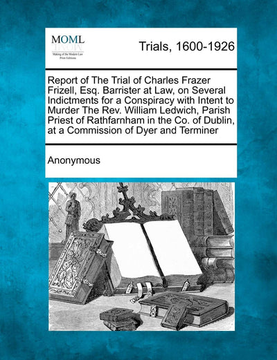 Report of the Trial of Charles Frazer Frizell, Esq. Barrister at Law, on Several Indictments for a Conspiracy with Intent to Murder the REV. William ... Dublin, at a Commission of Dyer and Terminer