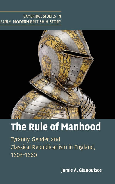 The Rule of Manhood: Tyranny, Gender, and Classical Republicanism in England, 1603-1660 (Cambridge Studies in Early Modern British History)