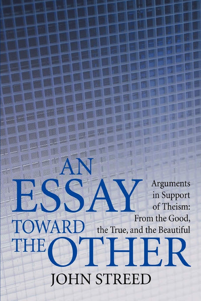 An Essay toward the Other: Arguments in Support of Theism: From the Good, the True, and the Beautiful