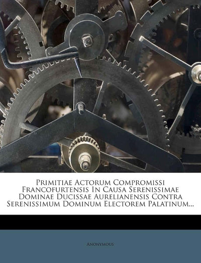 Primitiae Actorum Compromissi Francofurtensis in Causa Serenissimae Dominae Ducissae Aurelianensis Contra Serenissimum Dominum Electorem Palatinum...