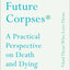 Advice for Future Corpses (and Those Who Love Them): A Practical Perspective on Death and Dying
