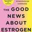 The Good News About Estrogen: The Truth Behind a Powerhouse Hormone