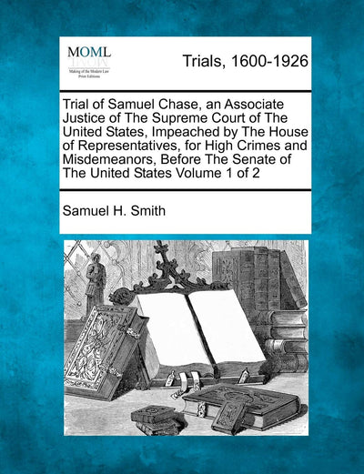 Trial of Samuel Chase, an Associate Justice of the Supreme Court of the United States, Impeached by the House of Representatives, for High Crimes and ... the Senate of the United States Volume 1 of 2