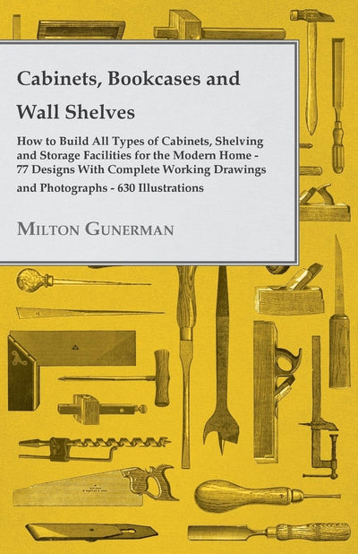 Cabinets, Bookcases and Wall Shelves How to Build All Types of Cabinets, Shelving and Storage Facilities for the Modern Home 77 Designs With Complete Working Drawings and Photographs 630 Illustrations