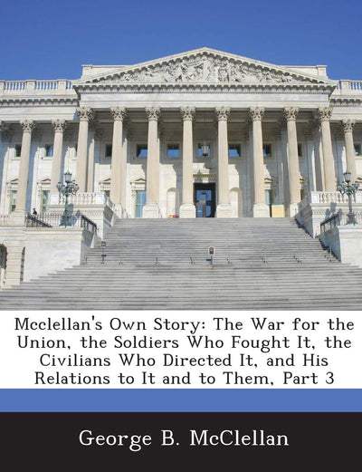 McClellan's Own Story: The War for the Union, the Soldiers Who Fought It, the Civilians Who Directed It, and His Relations to It and to Them, Part 3