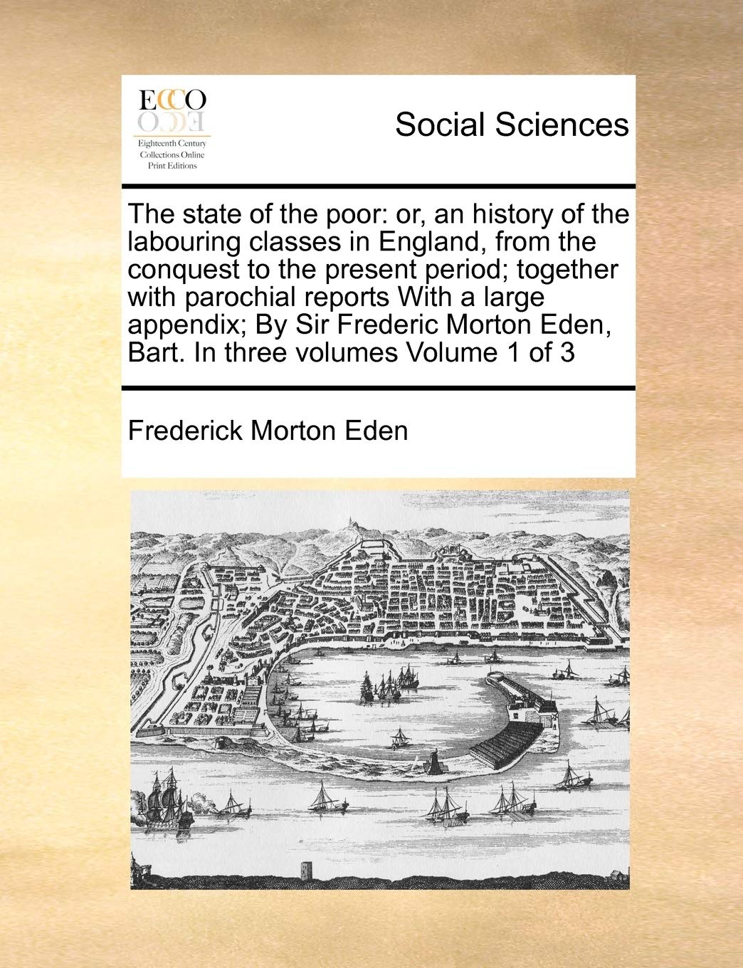 The state of the poor: or, an history of the labouring classes in England, from the conquest to the present period; together with parochial reports ... Eden, Bart. In three volumes Volume 1 of 3