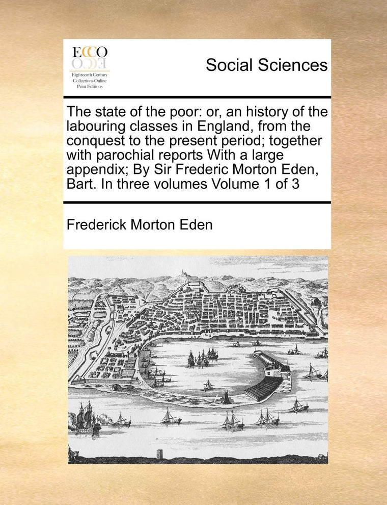 The state of the poor: or, an history of the labouring classes in England, from the conquest to the present period; together with parochial reports ... Eden, Bart. In three volumes Volume 1 of 3