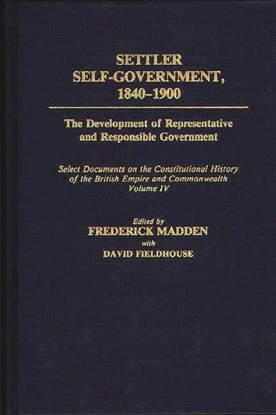 Settler Self-Government 1840-1900: The Development of Representative and Responsible Government; Select Documents on the Constitutional History of the British Empire and Commonwealth; Volume IV (Documents in Imperial History)