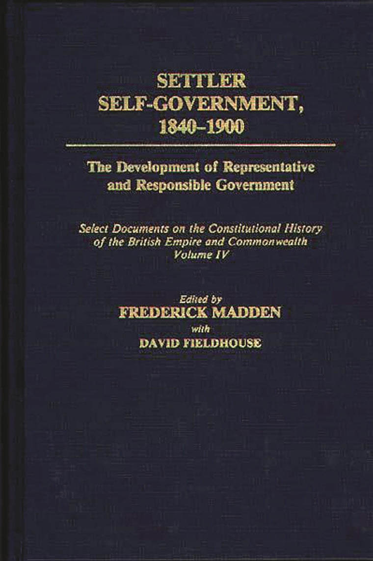 Settler Self-Government 1840-1900: The Development of Representative and Responsible Government; Select Documents on the Constitutional History of the British Empire and Commonwealth; Volume IV (Documents in Imperial History)