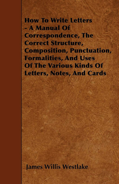 How To Write Letters - A Manual Of Correspondence, The Correct Structure, Composition, Punctuation, Formalities, And Uses Of The Various Kinds Of Letters, Notes, And Cards