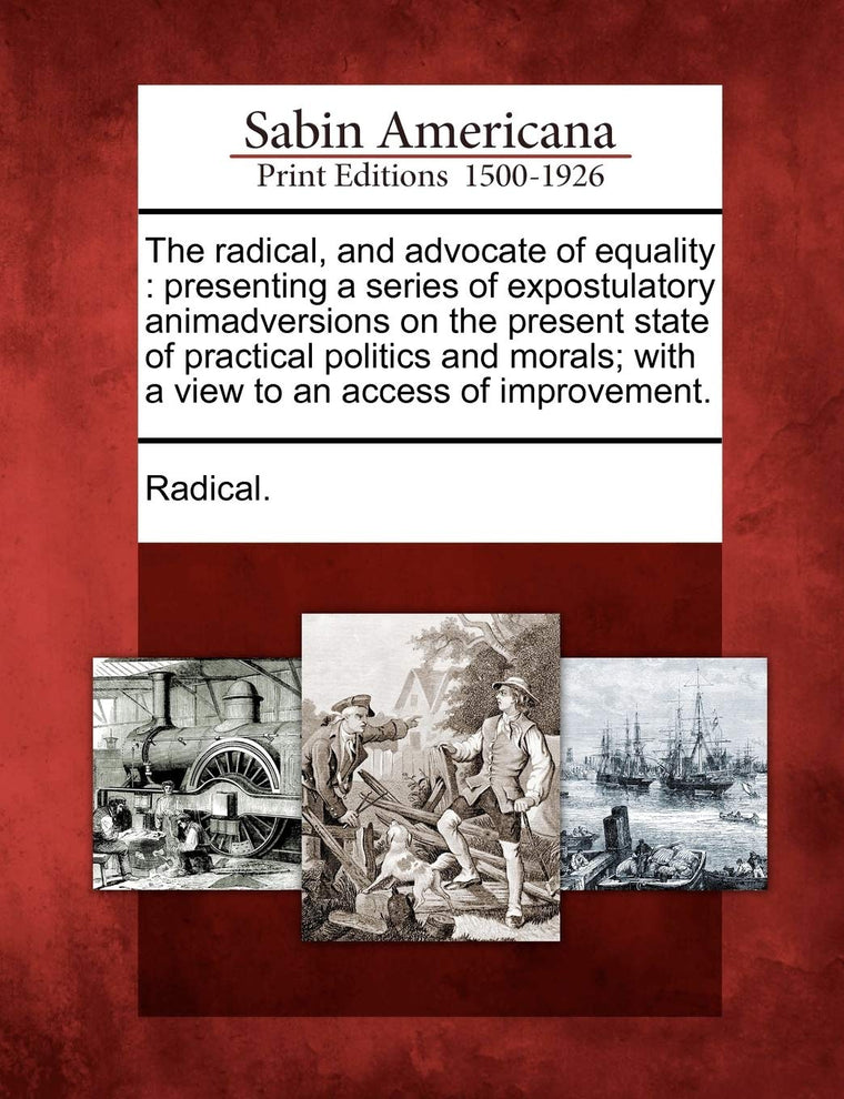 The Radical, and Advocate of Equality: Presenting a Series of Expostulatory Animadversions on the Present State of Practical Politics and Morals; With a View to an Access of Improvement.