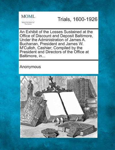 An Exhibit of the Losses Sustained at the Office of Discount and Deposit Baltimore, Under the Administration of James A. Buchanan, President and James ... Directors of the Office at Baltimore, In...