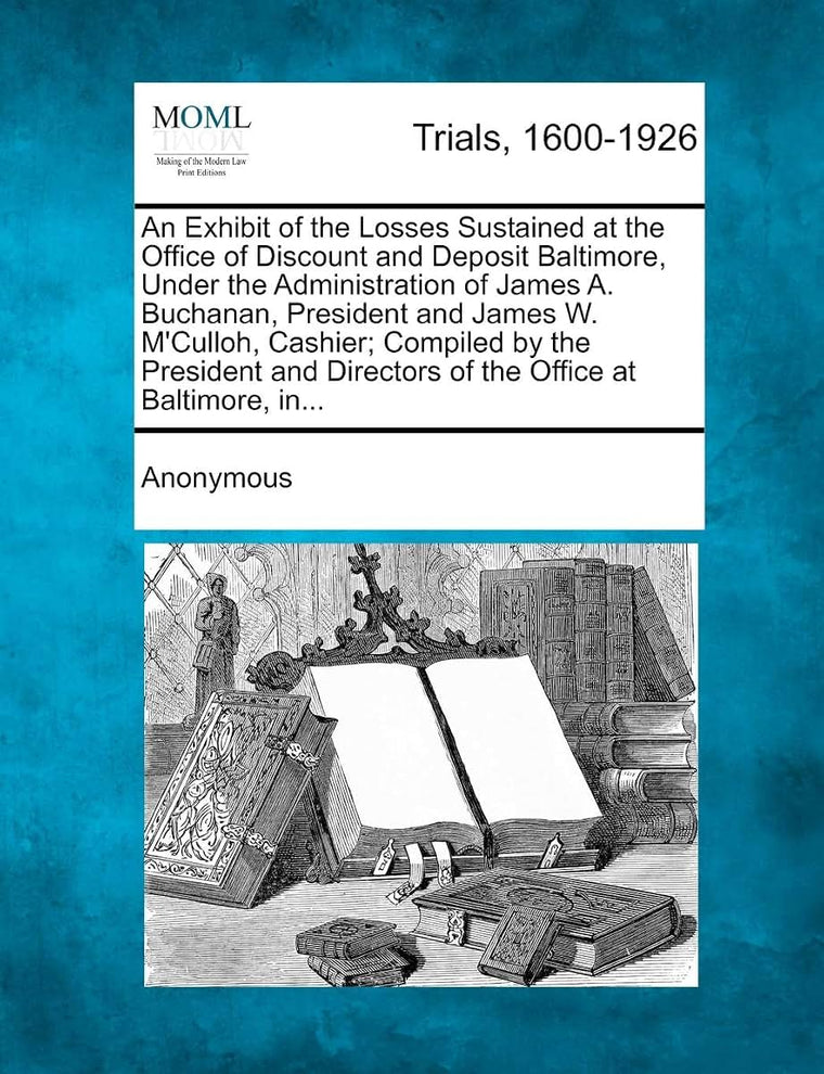 An Exhibit of the Losses Sustained at the Office of Discount and Deposit Baltimore, Under the Administration of James A. Buchanan, President and James ... Directors of the Office at Baltimore, In...