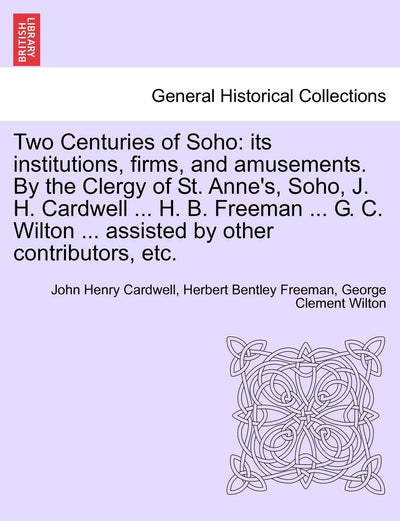 Two Centuries of Soho: Its Institutions, Firms, and Amusements. by the Clergy of St. Anne's, Soho, J. H. Cardwell ... H. B. Freeman ... G. C. Wilton ... Assisted by Other Contributors, Etc.