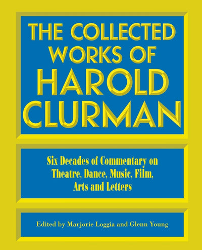 The Collected Works of Harold Clurman: Six Decades of Commentary on Theatre, Dance, Music, Film, Arts and Letters