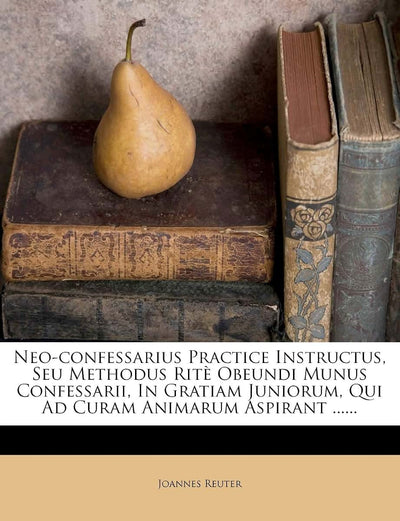 Neo-confessarius Practice Instructus, Seu Methodus Rit Obeundi Munus Confessarii, In Gratiam Juniorum, Qui Ad Curam Animarum Aspirant ...... (Latin Edition)