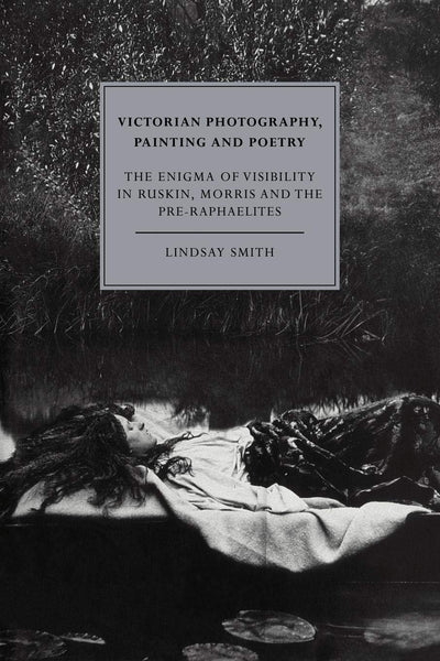 Victorian Photography, Painting and Poetry: The Enigma of Visibility in Ruskin, Morris and the Pre-Raphaelites (Cambridge Studies in Nineteenth-Century Literature and Culture, Series Number 6)