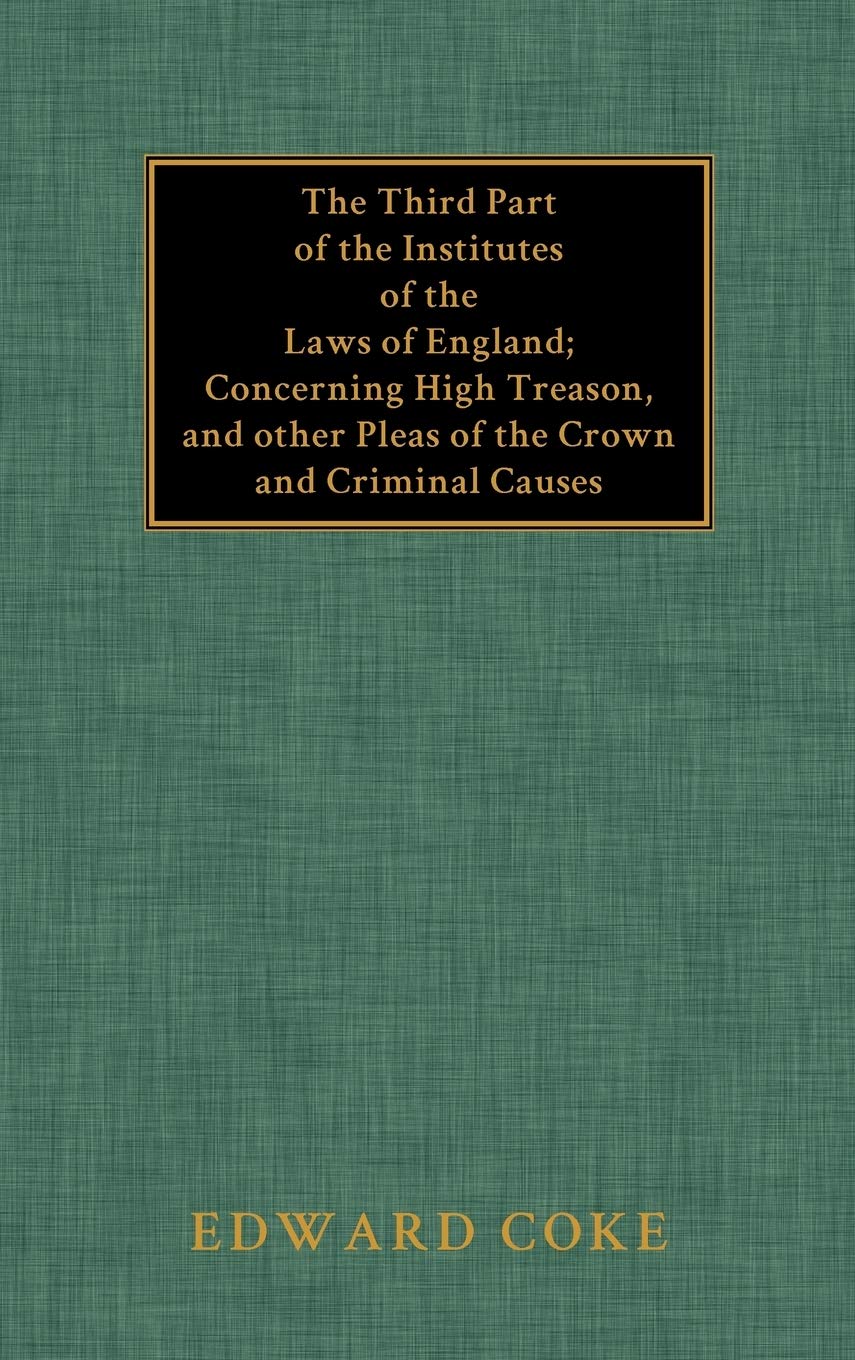 The Third Part of the Institutes of the Laws of England: Concerning High Treason, and Other Pleas of the Crown and Criminal Causes