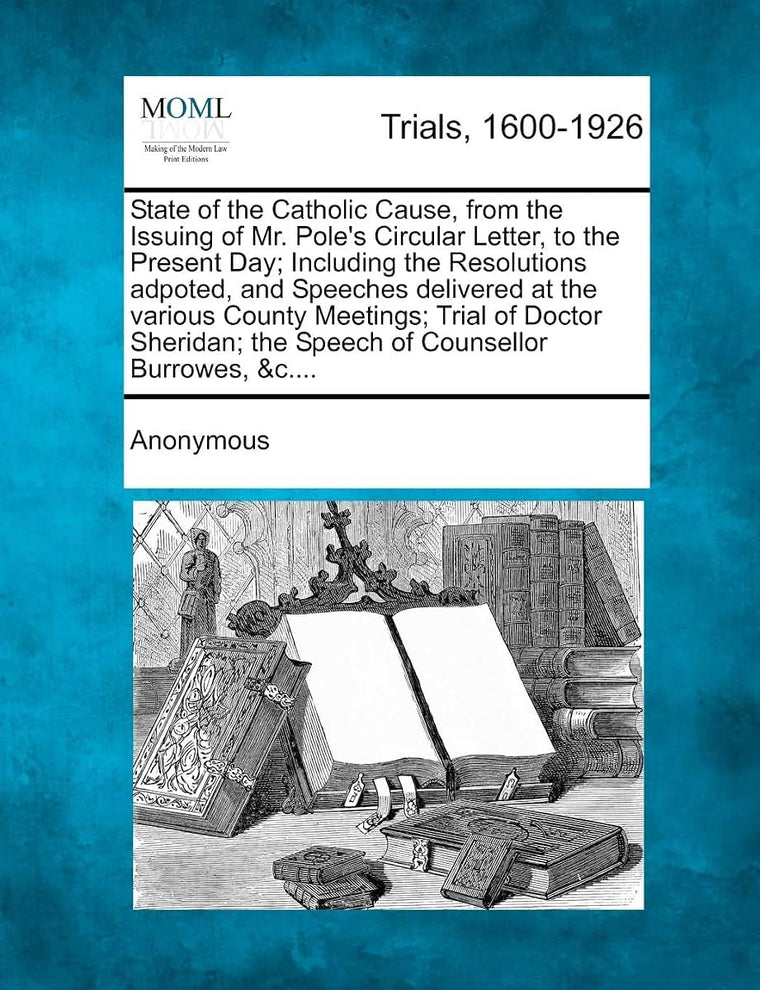 State of the Catholic Cause, from the Issuing of Mr. Pole's Circular Letter, to the Present Day; Including the Resolutions Adpoted, and Speeches ... The Speech of Counsellor Burrowes, &C....